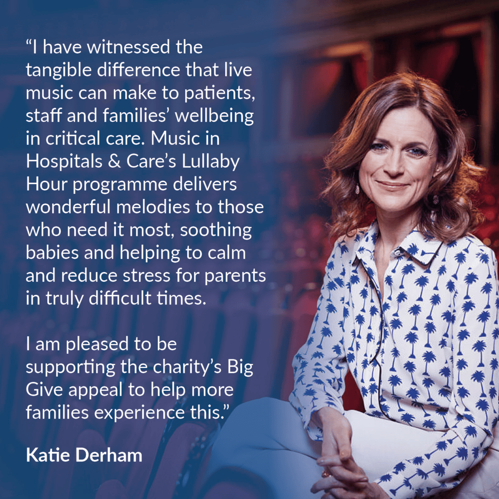 BBC broadcaster Katie Derham alongside a quote from her that reads: “I have witnessed the tangible difference that live music can make to patients, staff and families’ wellbeing in critical care. Music in Hospitals & Care’s Lullaby Hour programme delivers wonderful melodies to those who need it most, soothing babies and helping to calm and reduce stress for parents in truly difficult times. I am pleased to be supporting the charity’s Big Give appeal to help more families experience this.”